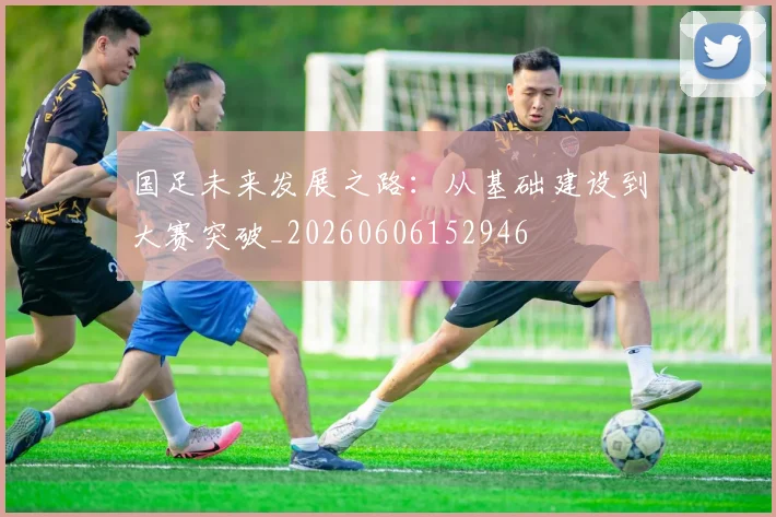 国足未来发展之路：从基础建设到大赛突破_20260606152946