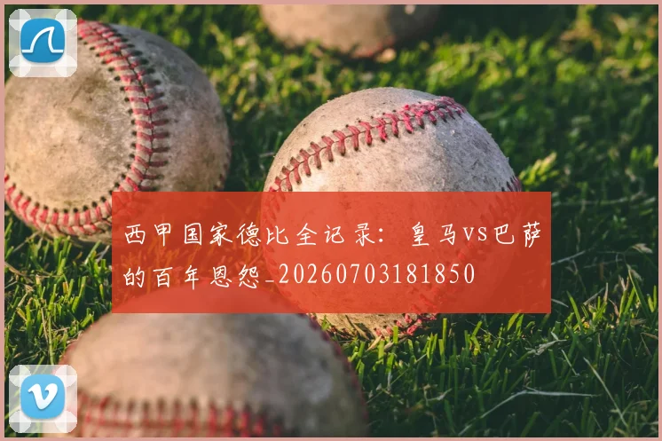 西甲国家德比全记录：皇马vs巴萨的百年恩怨_20260703181850