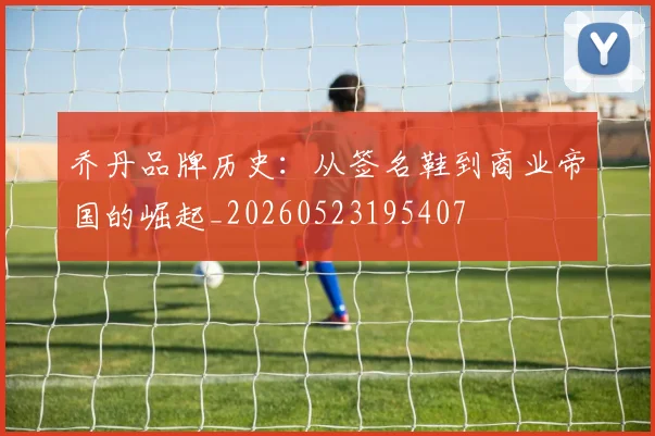 乔丹品牌历史：从签名鞋到商业帝国的崛起_20260523195407
