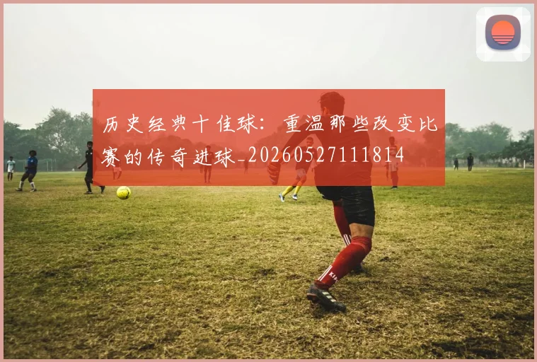 历史经典十佳球:重温那些改变比赛的传奇进球_20260527111814