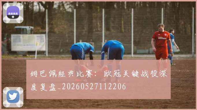 姆巴佩经典比赛：欧冠关键战役深度复盘_20260527112206