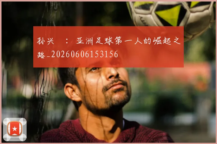 孙兴慜:亚洲足球第一人的崛起之路_20260606153156