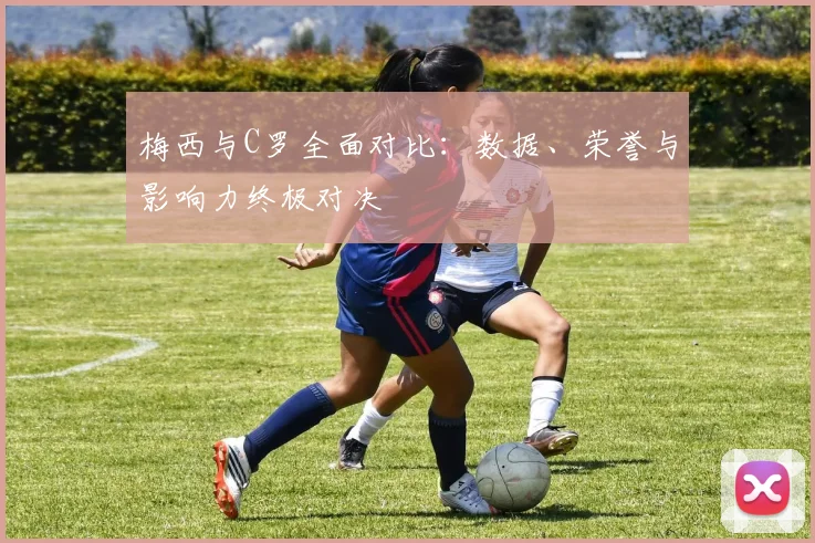 梅西与C罗全面对比：数据、荣誉与影响力终极对决