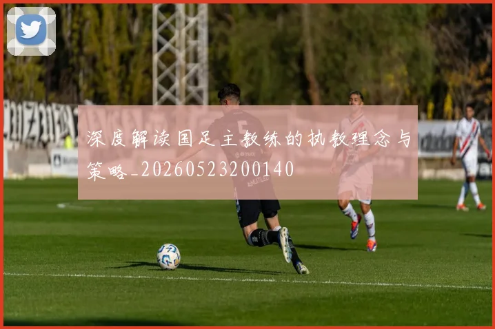 深度解读国足主教练的执教理念与策略_20260523200140