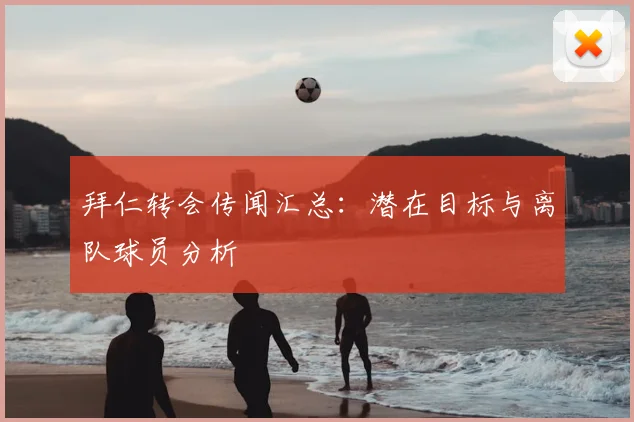 拜仁转会传闻汇总：潜在目标与离队球员分析