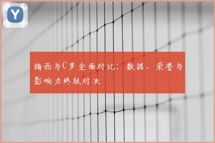 梅西与C罗全面对比：数据、荣誉与影响力终极对决