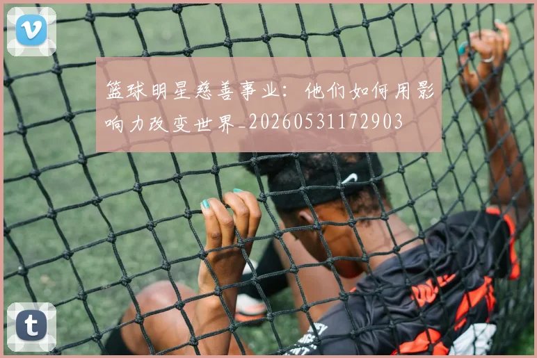 篮球明星慈善事业:他们如何用影响力改变世界_20260531172903