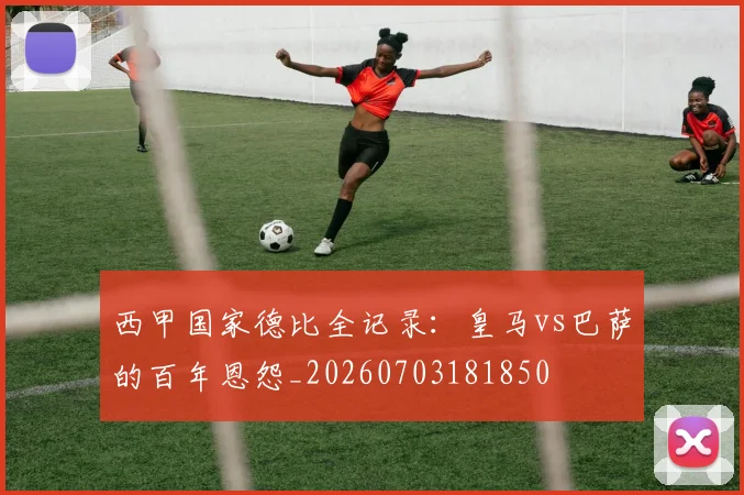 西甲国家德比全记录：皇马vs巴萨的百年恩怨_20260703181850