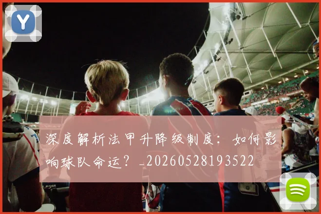 深度解析法甲升降级制度：如何影响球队命运？_20260528193522